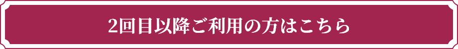 2回⽬以降ご利⽤の⽅はこちら