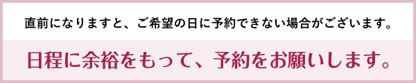 直前になりますと、ご希望の日に予約できない場合がございます。日程に余裕をもって、予約をお願いします。